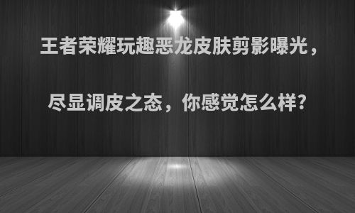 王者荣耀玩趣恶龙皮肤剪影曝光，尽显调皮之态，你感觉怎么样?