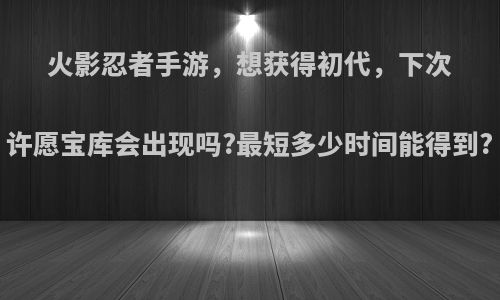 火影忍者手游，想获得初代，下次许愿宝库会出现吗?最短多少时间能得到?