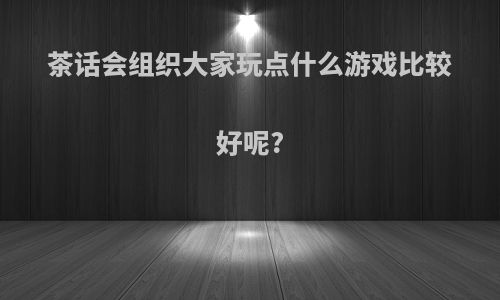 茶话会组织大家玩点什么游戏比较好呢?