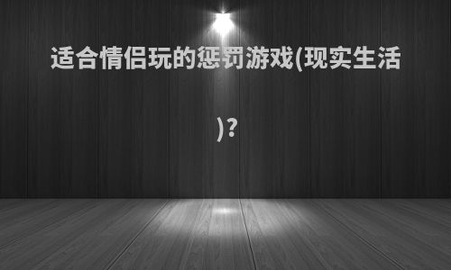 适合情侣玩的惩罚游戏(现实生活)?