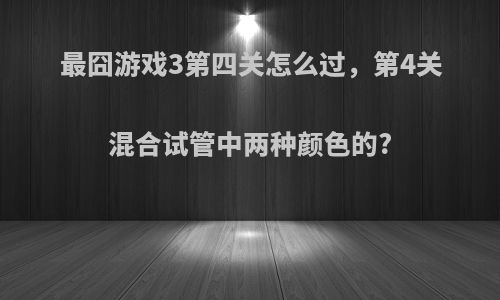 最囧游戏3第四关怎么过，第4关混合试管中两种颜色的?