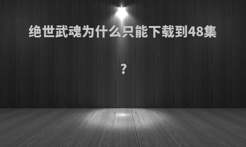 绝世武魂为什么只能下载到48集?