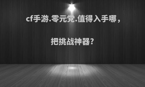 cf手游.零元党.值得入手哪，把挑战神器?