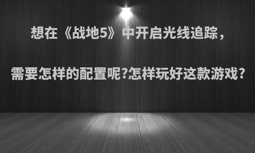 想在《战地5》中开启光线追踪，需要怎样的配置呢?怎样玩好这款游戏?