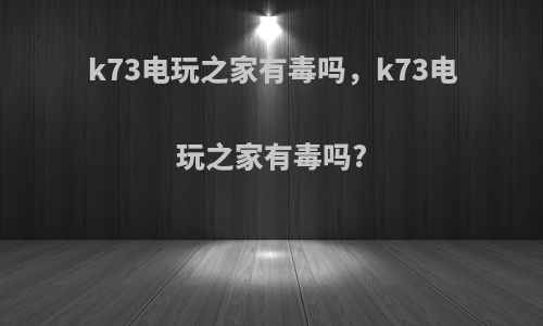 k73电玩之家有毒吗，k73电玩之家有毒吗?