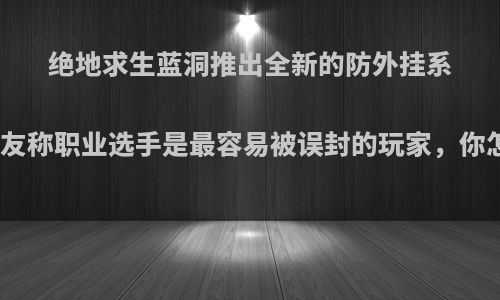 绝地求生蓝洞推出全新的防外挂系统，网友称职业选手是最容易被误封的玩家，你怎么看?