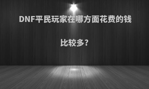 DNF平民玩家在哪方面花费的钱比较多?