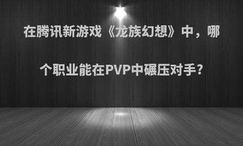 在腾讯新游戏《龙族幻想》中，哪个职业能在PVP中碾压对手?