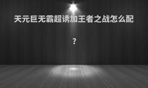 天元巨无霸超诱加王者之战怎么配?