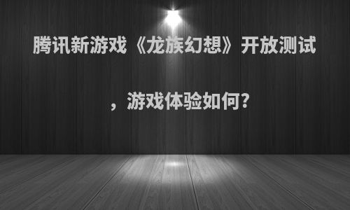 腾讯新游戏《龙族幻想》开放测试，游戏体验如何?