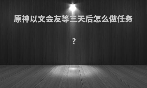 原神以文会友等三天后怎么做任务?