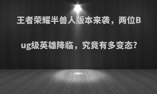 王者荣耀半兽人版本来袭，两位Bug级英雄降临，究竟有多变态?