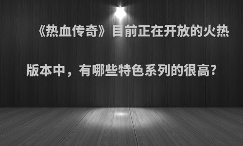 《热血传奇》目前正在开放的火热版本中，有哪些特色系列的很高?