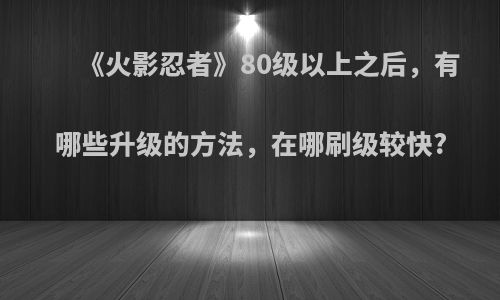 《火影忍者》80级以上之后，有哪些升级的方法，在哪刷级较快?