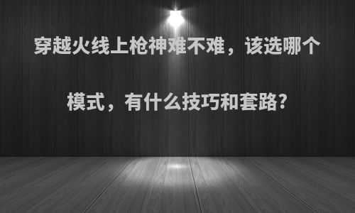 穿越火线上枪神难不难，该选哪个模式，有什么技巧和套路?