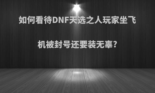 如何看待DNF天选之人玩家坐飞机被封号还要装无辜?