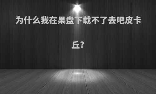 为什么我在果盘下载不了去吧皮卡丘?