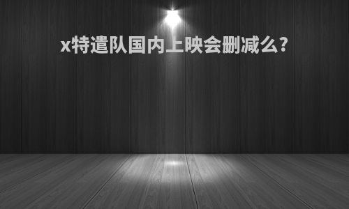 x特遣队国内上映会删减么?