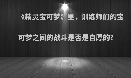 《精灵宝可梦》里，训练师们的宝可梦之间的战斗是否是自愿的?