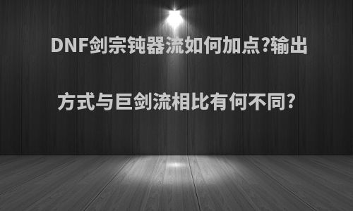 DNF剑宗钝器流如何加点?输出方式与巨剑流相比有何不同?