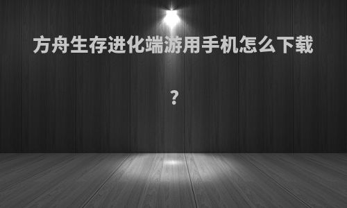 方舟生存进化端游用手机怎么下载?