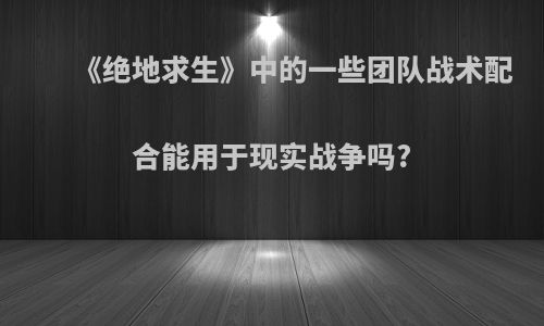 《绝地求生》中的一些团队战术配合能用于现实战争吗?