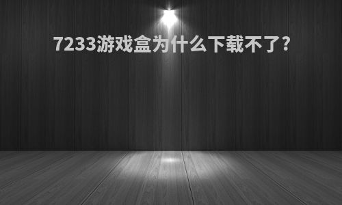 7233游戏盒为什么下载不了?