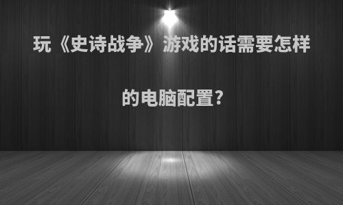 玩《史诗战争》游戏的话需要怎样的电脑配置?