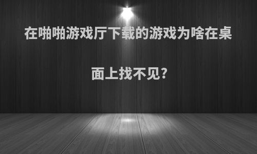 在啪啪游戏厅下载的游戏为啥在桌面上找不见?