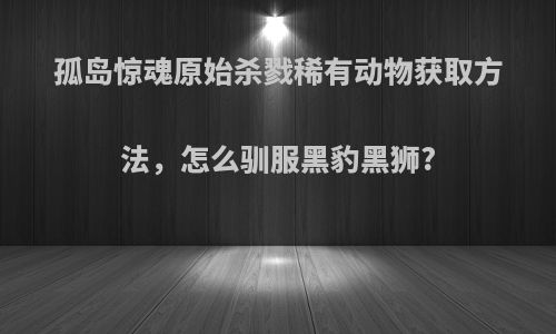 孤岛惊魂原始杀戮稀有动物获取方法，怎么驯服黑豹黑狮?