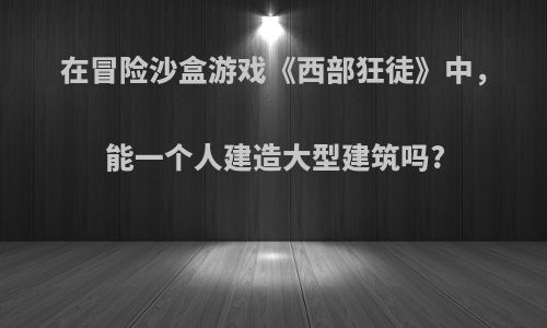 在冒险沙盒游戏《西部狂徒》中，能一个人建造大型建筑吗?