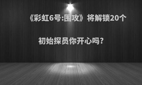 《彩虹6号:围攻》将解锁20个初始探员你开心吗?