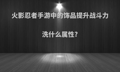 火影忍者手游中的饰品提升战斗力洗什么属性?