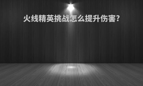 火线精英挑战怎么提升伤害?