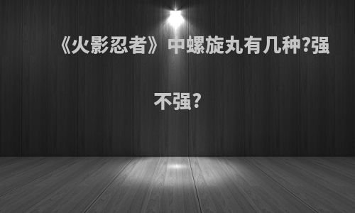 《火影忍者》中螺旋丸有几种?强不强?