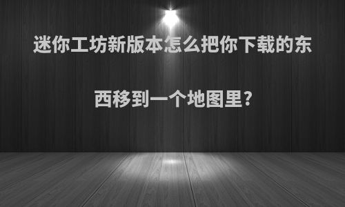 迷你工坊新版本怎么把你下载的东西移到一个地图里?