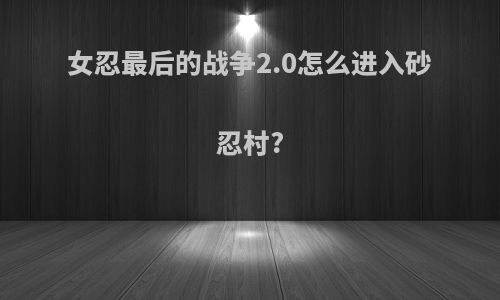 女忍最后的战争2.0怎么进入砂忍村?