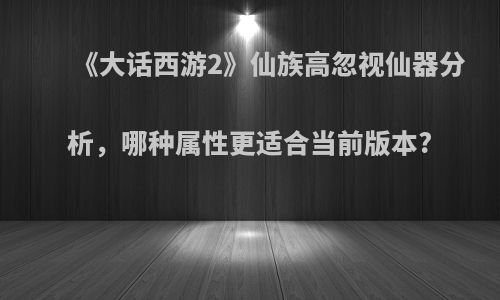 《大话西游2》仙族高忽视仙器分析，哪种属性更适合当前版本?