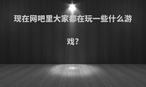 现在网吧里大家都在玩一些什么游戏?