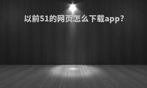 以前51的网页怎么下载app?