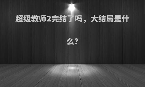 超级教师2完结了吗，大结局是什么?