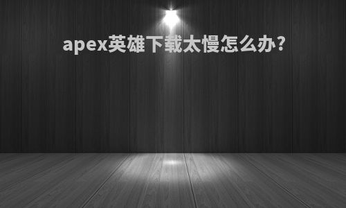 apex英雄下载太慢怎么办?