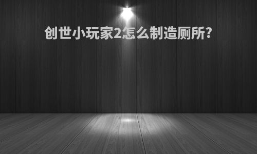 创世小玩家2怎么制造厕所?