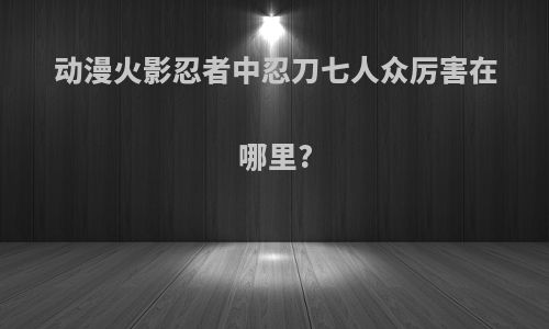 动漫火影忍者中忍刀七人众厉害在哪里?