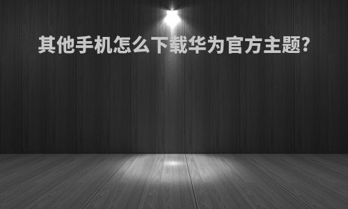其他手机怎么下载华为官方主题?