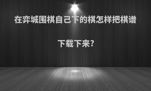 在弈城围棋自己下的棋怎样把棋谱下载下来?