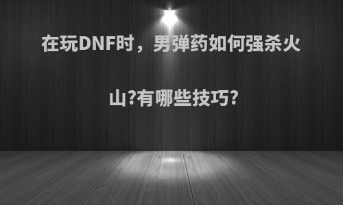 在玩DNF时，男弹药如何强杀火山?有哪些技巧?