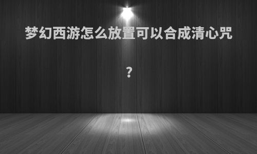 梦幻西游怎么放置可以合成清心咒?