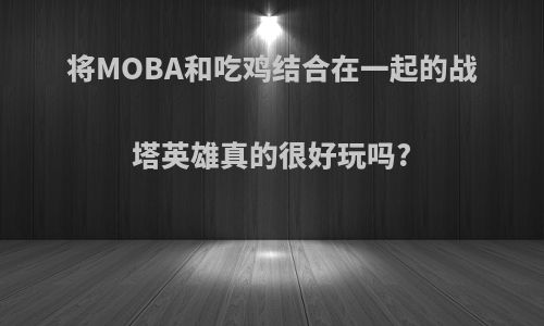 将MOBA和吃鸡结合在一起的战塔英雄真的很好玩吗?