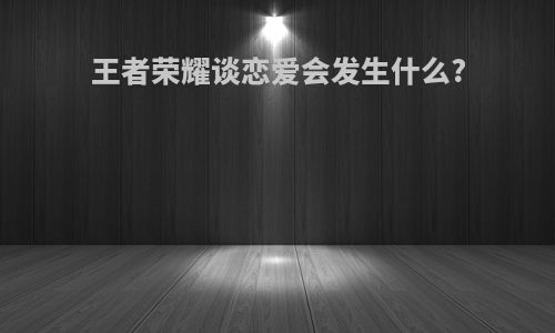 王者荣耀谈恋爱会发生什么?